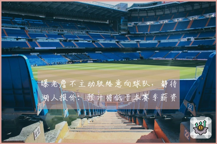 曝老詹不主动联络意向球队，静待湖人报价：预计将低于本赛季薪资