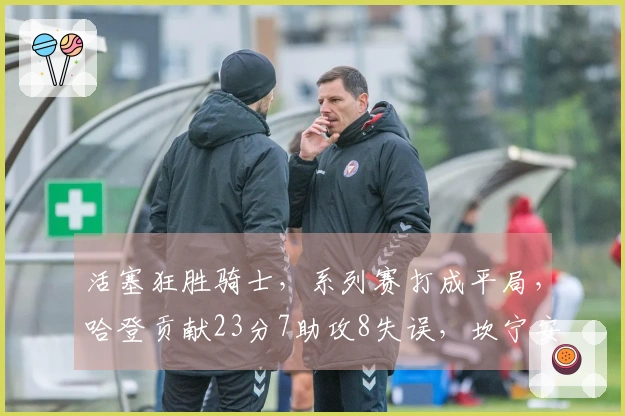 活塞狂胜骑士，系列赛打成平局，哈登贡献23分7助攻8失误，坎宁安则有21分8助攻表现