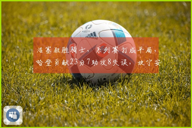 活塞狂胜骑士，系列赛打成平局，哈登贡献23分7助攻8失误，坎宁安则有21分8助攻表现